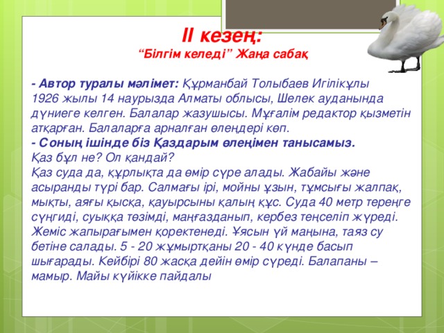 ІІ кезең: “ Білгім келеді” Жаңа сабақ   - Автор туралы мәлімет: Құрманбай Толыбаев Игілікұлы  1926 жылы 14 наурызда Алматы облысы, Шелек ауданында дүниеге келген. Балалар жазушысы. Мұғалім редактор қызметін атқарған. Балаларға арналған өлеңдері көп.  - Соның ішінде біз Қаздарым өлеңімен танысамыз.  Қаз бұл не? Ол қандай?  Қаз суда да, құрлықта да өмір сүре алады. Жабайы және асыранды түрі бар. Салмағы ірі, мойны ұзын, тұмсығы жалпақ, мықты, аяғы қысқа, қауырсыны қалың құс. Суда 40 метр тереңге сүңгиді, суыққа төзімді, маңғазданып, кербез теңселіп жүреді. Жеміс жапырағымен қоректенеді. Ұясын үй маңына, таяз су бетіне салады. 5 - 20 жұмыртқаны 20 - 40 күнде басып шығарады. Кейбірі 80 жасқа дейін өмір сүреді. Балапаны – мамыр. Майы күйікке пайдалы