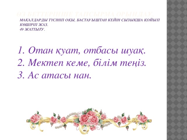 Өз беттерінше тапсырма орындау.   Мақалдарды түсініп оқы, бастауыштан кейін сызықша қойып көшіріп жаз. 49 жаттығу.   Отан қуат, отбасы шуақ. Мектеп кеме, білім теңіз. Ас атасы нан.