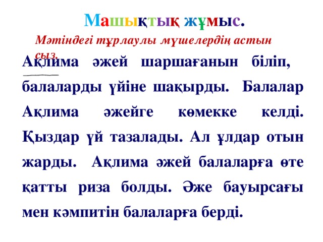 М а ш ы қ т ы қ  ж ұ м ы с . Мәтіндегі тұрлаулы мүшелердің астын сыз. Ақлима әжей шаршағанын біліп, балаларды үйіне шақырды. Балалар Ақлима әжейге көмекке келді. Қыздар үй тазалады. Ал ұлдар отын жарды. Ақлима әжей балаларға өте қатты риза болды. Әже бауырсағы мен кәмпитін балаларға берді.