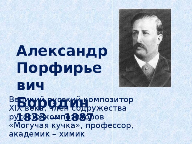 Александр Порфирьевич Бородин  1833 — 1887   Великий русский композитор XIX века, член содружества русских композиторов «Могучая кучка», профессор, академик – химик