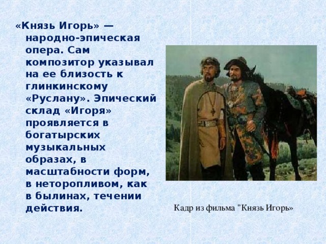 «Князь Игорь» — народно-эпическая опера. Сам композитор указывал на ее близость к глинкинскому «Руслану». Эпический склад «Игоря» проявляется в богатырских музыкальных образах, в масштабности форм, в неторопливом, как в былинах, течении действия. Кадр из фильма 