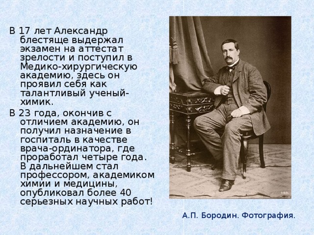 В 17 лет Александр блестяще выдержал экзамен на аттестат зрелости и поступил в Медико-хирургическую академию, здесь он проявил себя как талантливый ученый-химик. В 23 года, окончив с отличием академию, он получил назначение в госпиталь в качестве врача-ординатора, где проработал четыре года. В дальнейшем стал профессором, академиком химии и медицины, опубликовал более 40 серьезных научных работ!  А.П. Бородин. Фотография.  И.Е. Репин. Портрет А.П. Бородина. А.П. Бородин. Фотография.