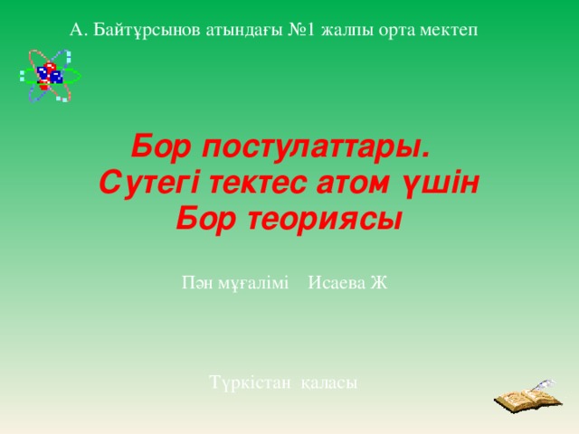 А. Байтұрсынов атындағы №1 жалпы орта мектеп Бор постулаттары. Сутегі тектес атом үшін Бор теориясы Пән мұғалімі Исаева Ж Түркістан қаласы