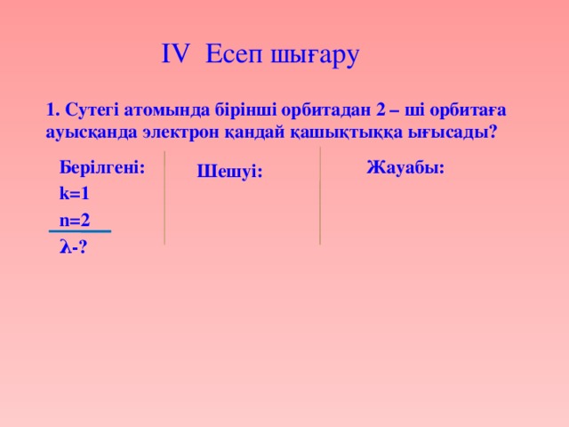 IV Есеп шығару  1. Сутегі атомында бірінші орбитадан 2 – ші орбитаға ауысқанда электрон қандай қашықтыққа ығысады? Берілгені: Жауабы: k=1 n=2 λ-? Шешуі: