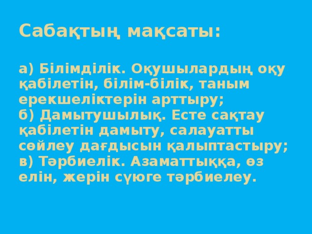 Сабақтың мақсаты:   а) Білімділік. Оқушылардың оқу қабілетін, білім-білік, таным ерекшеліктерін арттыру;  б) Дамытушылық. Есте сақтау қабілетін дамыту, салауатты сөйлеу дағдысын қалыптастыру;  в) Тәрбиелік. Азаматтыққа, өз елін, жерін сүюге тәрбиелеу.