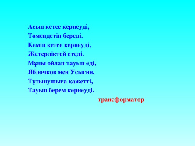 Асып кетсе кернеуді, Төмендетіп береді. Кеміп кетсе кернеуді, Жетерліктей етеді. Мұны ойлап тауып еді, Яблочков мен Усыгин. Тұтынушыға қажетті, Тауып берем кернеуді.   трансформатор