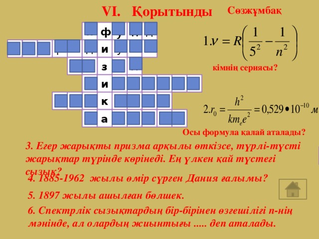 VI. Қорытынды Сөзжұмбақ н д у ф п Б и с д р р о а у ы з қ ы л ы кімнің сериясы? л о с ь Б Н и р о н к р т е л э р Б а е м ь л Осы формула қалай аталады? 3. Егер жарықты призма арқылы өткізсе, түрлі-түсті жарықтар түрінде көрінеді. Ең үлкен қай түстегі сызық? 4. 1885-1962 жылы өмір сүрген Дания ғалымы? 5. 1897 жылы ашылған бөлшек. 6. Спектрлік сызықтардың бір-бірінен өзгешілігі n-нің мәнінде, ал олардың жиынтығы ..... деп аталады.