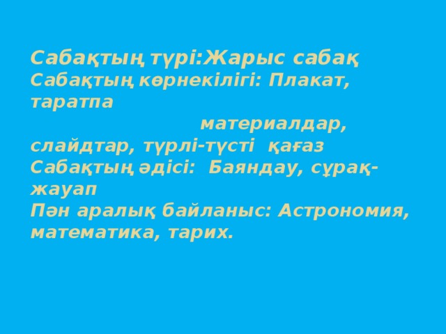 Сабақтың түрі:Жарыс сабақ  Сабақтың көрнекілігі: Плакат, таратпа  материалдар, слайдтар, түрлі-түсті қағаз  Сабақтың әдісі: Баяндау, сұрақ-жауап  Пән аралық байланыс: Астрономия, математика, тарих.