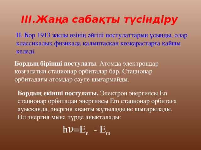 III.Жаңа сабақты түсіндіру Н. Бор 1913 жылы өзінің әйгілі постулаттарын ұсынды, олар классикалық физикада қалыптасқан көзқарастарға қайшы келеді. Бордың бірінші постулаты . Атомда электрондар қозғалатын стационар орбиталар бар. Стационар орбитадағы атомдар сәуле шығармайды. Бордың екінші постулаты. Электрон энергиясы Еn стационар орбитадан энергиясы Еm стационар орбитаға ауысқанда, энергия кванты жұтылады не шығарылады. Ол энергия мына түрде анықталады:  hν=E n - E m