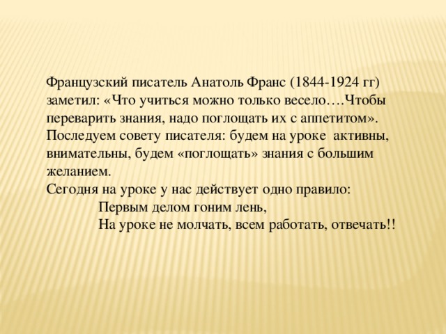 Французский писатель Анатоль Франс (1844-1924 гг) заметил: «Что учиться можно только весело….Чтобы переварить знания, надо поглощать их с аппетитом». Последуем совету писателя: будем на уроке активны, внимательны, будем «поглощать» знания с большим желанием. Сегодня на уроке у нас действует одно правило:  Первым делом гоним лень,  На уроке не молчать, всем работать, отвечать!!