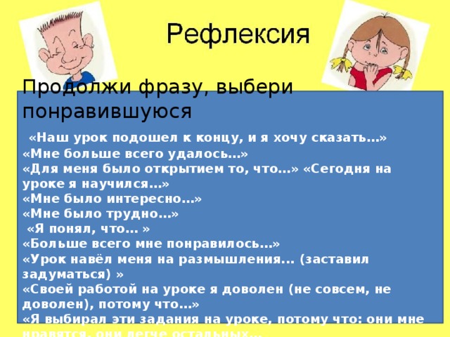 Продолжи фразу, выбери понравившуюся  «Наш урок подошел к концу, и я хочу сказать…» «Мне больше всего удалось…» «Для меня было открытием то, что…» «Сегодня на уроке я научился…» «Мне было интересно…» «Мне было трудно…»  «Я понял, что… » «Больше всего мне понравилось…» «Урок навёл меня на размышления... (заставил задуматься) » «Своей работой на уроке я доволен (не совсем, не доволен), потому что…» «Я выбирал эти задания на уроке, потому что: они мне нравятся, они легче остальных… Продолжи фразу, выбери понравившуюся  «Наш урок подошел к концу, и я хочу ска- зать…» «Мне больше всего удалось…» «Для меня было открытием то, что…»