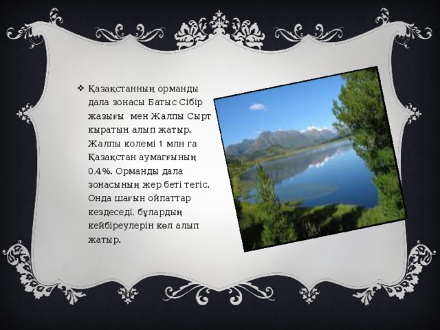 Қазақстанның орманды дала зонасы Батыс Сібір жазығы мен Жалпы Сырт кыратын алып жатыр. Жалпы колемі 1 млн га Қазақстан аумагғының 0,4%. Орманды дала зонасының жер беті тегіс. Онда шағын ойпаттар кездеседі, бұлардың кейбіреулерін көл алып жатыр.