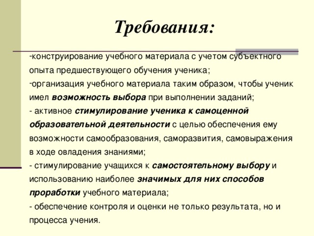 Требования: конструирование учебного материала с учетом субъектного опыта предшествующего обучения ученика; организация учебного материала таким образом, чтобы ученик имел возможность выбора при выполнении заданий; - активное стимулирование ученика к самоценной образовательной деятельности с целью обеспечения ему возможности самообразования, саморазвития, самовыражения в ходе овладения знаниями; - стимулирование учащихся к самостоятельному выбору и использованию наиболее значимых для них способов проработки учебного материала; - обеспечение контроля и оценки не только результата, но и процесса учения.