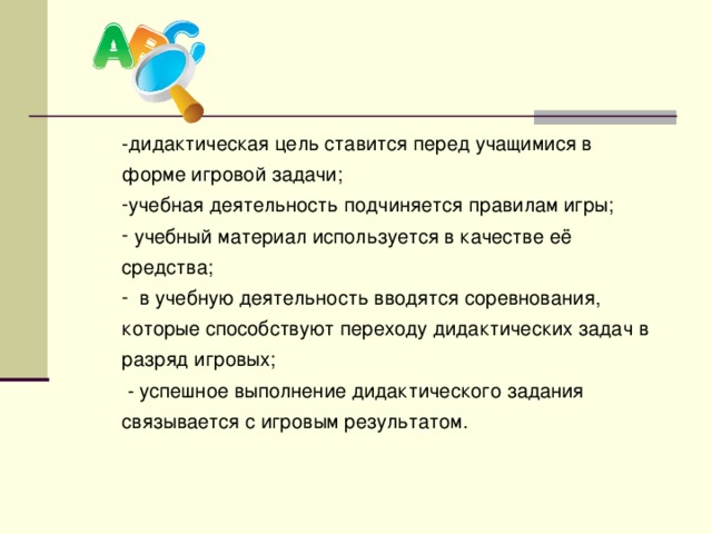 -дидактическая цель ставится перед учащимися в форме игровой задачи; учебная деятельность подчиняется правилам игры;  учебный материал используется в качестве её средства;  в учебную деятельность вводятся соревнования, которые способствуют переходу дидактических задач в разряд игровых;  - успешное выполнение дидактического задания связывается с игровым результатом.