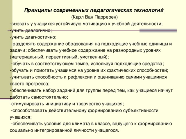 Принципы современных педагогических технологий (Карл Ван Парререн) -вызвать у учащихся устойчивую мотивацию к учебной деятельности; -учить диалогично; -учить диагностично;  -разделять содержание образования на подходящие учебные единицы и задачи; обеспечивать учебное содержание на разнородных уровнях (материальный, перцептивный, умственный);  -обучать в соответствующем темпе, используя подходящие средства; -обучать и помогать учащимся на уровне их фактических способностей; -учитывать способность к рефлексии и оцениванию самими учащимися своего прогресса; -обеспечивать набор заданий для группы перед тем, как учащиеся начнут работать самостоятельно; -стимулировать инициативу и творчество учащихся;  -способствовать действительному формированию субъективности учащихся;  -обеспечивать условия для климата в классе, ведущего к формированию социально интегрированной личности учащегося.