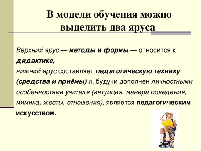 В модели обучения можно выделить два яруса   Верхний ярус — методы и формы — относится к дидактике,  нижний ярус составляет педагогическую технику (средства и приёмы) и, будучи дополнен личностными особенностями учителя  (интуиция, манера поведения, мимика, жесты, отношения), является педагогическим искусством.