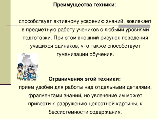 Преимущества техники : способствует активному усвоению знаний, вовлекает в предметную работу учеников с любыми уровнями подготовки. При этом внешний рисунок поведения учащихся одинаков, что также способствует гуманизации обучения. Ограничения этой техники:  прием удобен для работы над отдельными деталями, фрагментами знаний, но увлечение им может привести к разрушению целостной картины, к бессистемности содержания.