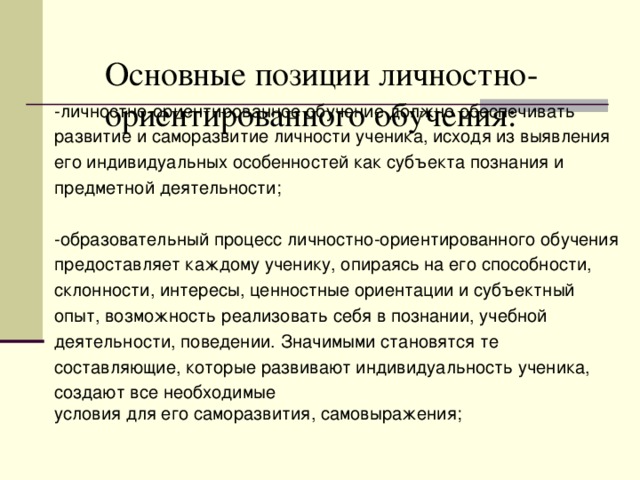 Основные позиции личностно-ориентированного обучения:   -личностно-ориентированное обучение должно обеспечивать развитие и саморазвитие личности ученика, исходя из выявления  его индивидуальных особенностей как субъекта познания и предметной деятельности; -образовательный процесс личностно-ориентированного обучения предоставляет каждому ученику, опираясь на его способности, склонности, интересы, ценностные ориентации и субъектный опыт, возможность реализовать себя в познании, учебной деятельности, поведении. Значимыми становятся те составляющие, которые развивают индивидуальность ученика, создают все необходимые условия для его саморазвития, самовыражения;