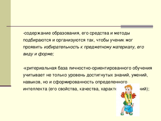 -содержание образования, его средства и методы подбираются и организуются так, чтобы ученик мог проявить избирательность  к предметному материалу, его виду и форме; -критериальная база личностно-ориентированного обучения учитывает не только уровень достигнутых знаний, умений, навыков, но и сформированность определенного интеллекта (его свойства, качества, характер проявлений);