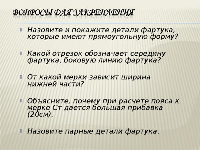 Назовите и покажите детали фартука, которые имеют прямоугольную форму?  Какой отрезок обозначает середину фартука, боковую линию фартука?  От какой мерки зависит ширина нижней части?  Объясните, почему при расчете пояса к мерке Ст дается большая прибавка ( 2 0см).  Назовите парные детали фартука.