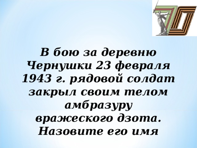 В бою за деревню Чернушки 23 февраля 1943 г. рядовой солдат закрыл своим телом амбразуру  вражеского дзота. Назовите его имя