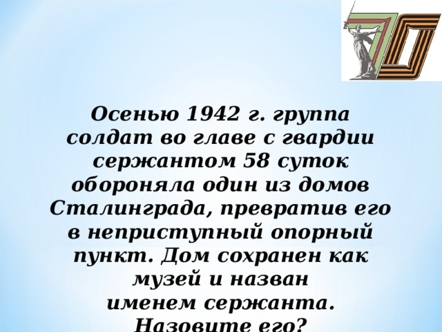 Осенью 1942 г. группа солдат во главе с гвардии сержантом 58 суток обороняла один из домов  Сталинграда, превратив его в неприступный опорный пункт. Дом сохранен как музей и назван  именем сержанта.  Назовите его?