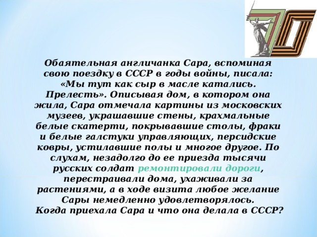 Обаятельная англичанка Сара, вспоминая свою поездку в СССР в годы войны, писала: «Мы тут как сыр в масле катались. Прелесть». Описывая дом, в котором она жила, Сара отмечала картины из московских музеев, украшавшие стены, крахмальные белые скатерти, покрывавшие столы, фраки и белые галстуки управляющих, персидские ковры, устилавшие полы и многое другое. По слухам, незадолго до ее приезда тысячи русских солдат  ремонтировали дороги , перестраивали дома, ухаживали за растениями, а в ходе визита любое желание Сары немедленно удовлетворялось.   Когда приехала Сара и что она делала в СССР?