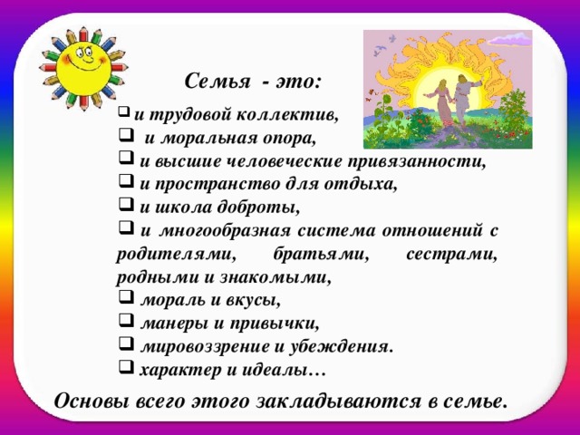   Семья - это:   и трудовой коллектив,  и моральная опора,  и высшие человеческие привязанности,  и пространство для отдыха,  и школа доброты,  и многообразная система отношений с родителями, братьями, сестрами, родными и знакомыми,  мораль и вкусы,  манеры и привычки,  мировоззрение и убеждения.  характер и идеалы… Основы всего этого закладываются в семье.