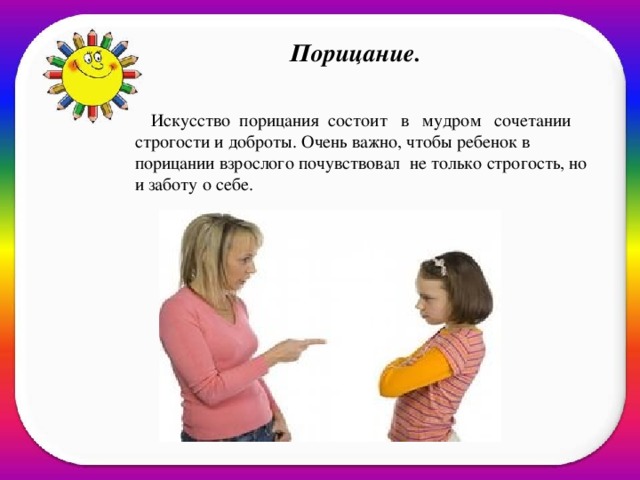 Порицание.    Искусство  порицания  состоит   в   мудром   сочетании строгости и доброты. Очень важно, чтобы ребенок в порицании взрослого почувствовал не только строгость, но и заботу о себе.