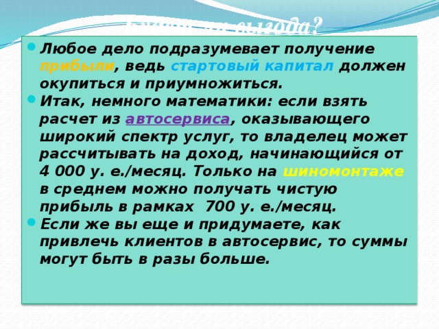 Будет ли выгода? Любое дело подразумевает получение прибыли , ведь стартовый капитал должен окупиться и приумножиться. Итак, немного математики: если взять расчет из автосервиса , оказывающего широкий спектр услуг, то владелец может рассчитывать на доход, начинающийся от 4 000 у. е./месяц. Только на шиномонтаже в среднем можно получать чистую прибыль в рамках  700 у. е./месяц. Если же вы еще и придумаете, как привлечь клиентов в автосервис, то суммы могут быть в разы больше.