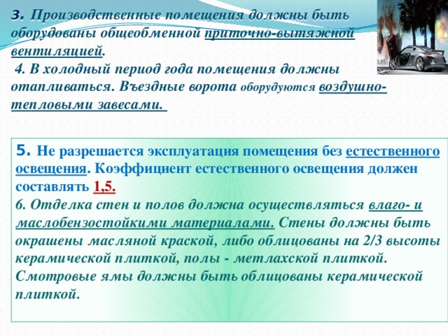 3 . Производственные помещения должны быть оборудованы общеобменной приточно-вытяжной вентиляцией .   4. В холодный период года помещения должны отапливаться. Въездные ворота оборудуются воздушно-тепловыми завесами.  5. Не разрешается эксплуатация помещения без естественного освещения . Коэффициент естественного освещения должен составлять 1,5.    6. Отделка стен и полов должна осуществляться влаго- и маслобензостойкими материалами. Стены должны быть окрашены масляной краской, либо облицованы на 2/3 высоты керамической плиткой, полы - метлахской плиткой. Смотровые ямы должны быть облицованы керамической плиткой.  