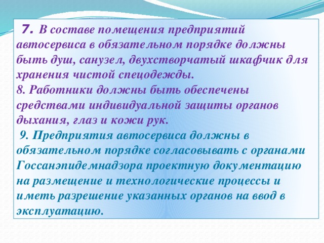   7. В составе помещения предприятий автосервиса в обязательном порядке должны быть душ, санузел, двухстворчатый шкафчик для хранения чистой спецодежды.   8. Работники должны быть обеспечены средствами индивидуальной защиты органов дыхания, глаз и кожи рук.  9. Предприятия автосервиса должны в обязательном порядке согласовывать с органами Госсанэпидемнадзора проектную документацию на размещение и технологические процессы и иметь разрешение указанных органов на ввод в эксплуатацию.