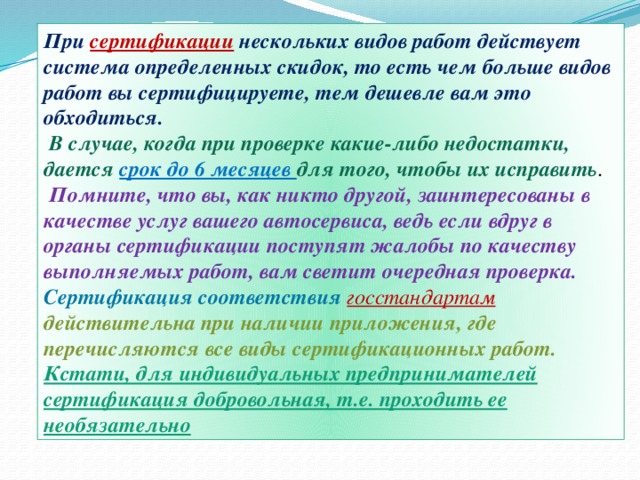 При сертификации нескольких видов работ действует система определенных скидок, то есть чем больше видов работ вы сертифицируете, тем дешевле вам это обходиться.  В случае, когда при проверке какие-либо недостатки, дается срок до 6 месяцев для того, чтобы их исправить .  Помните, что вы, как никто другой, заинтересованы в качестве услуг вашего автосервиса, ведь если вдруг в органы сертификации поступят жалобы по качеству выполняемых работ, вам светит очередная проверка. Сертификация соответствия госстандартам  действительна при наличии приложения, где перечисляются все виды сертификационных работ. Кстати, для индивидуальных предпринимателей сертификация добровольная, т.е. проходить ее необязательно