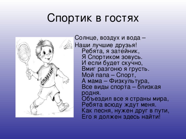 Спортик в гостях Солнце, воздух и вода – Наши лучшие друзья!  Ребята, я затейник,  Я Спортиком зовусь.  И если будет скучно,  Вмиг разгоню я грусть.  Мой папа – Спорт,  А мама – Физкультура,  Все виды спорта – близкая родня.  Объездил все я страны мира,  Ребята всюду ждут меня.  Как песня, нужен друг в пути,  Его я должен здесь найти!