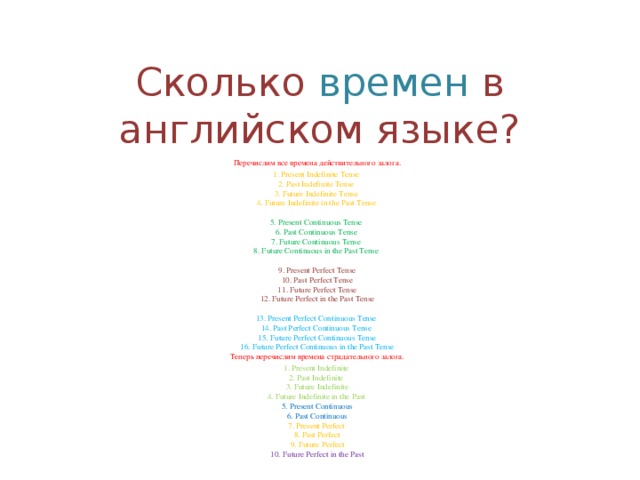 Сколько времен в английском языке? Перечислим все времена действительного залога. 1. Present Indefinite Tense   2. Past Indefinite Tense   3. Future Indefinite Tense   4. Future Indefinite in the Past Tense    5. Present Continuous Tense   6. Past Continuous Tense   7. Future Continuous Tense   8. Future Continuous in the Past Tense    9. Present Perfect Tense  10. Past Perfect Tense  11. Future Perfect Tense  12. Future Perfect in the Past Tense   13. Present Perfect Continuous Tense   14. Past Perfect Continuous Tense   15. Future Perfect Continuous Tense  16. Future Perfect Continuous in the Past Tense  Теперь перечислим времена страдательного залога. 1. Present Indefinite   2. Past Indefinite   3. Future Indefinite  4. Future Indefinite in the Past   5. Present Continuous  6. Past Continuous  7. Present Perfect   8. Past Perfect  9. Future Perfect  10. Future Perfect in the Past