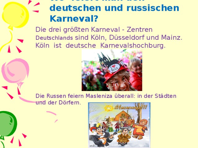 Wo feiert man den deutschen und russischen Karneval ? Die drei größten Karneval - Zentren Deutschlands sind Köln, Düsseldorf und Mainz. Köln ist deutsche Karnevalshochburg. Die Russen feiern Masleniza überall : in der Städten und der Dörfern.