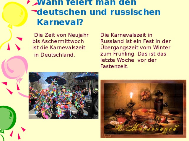 Wann feiert man den deutschen und russischen Karneval?  Die Zeit von Neujahr bis Aschermittwoch ist die Karnevalszeit Die Karnevalszeit in Russland ist ein Fest in der Übergangszeit vom Winter zum Frühling. Das ist das letzte Woche vor der Fastenzeit.  in Deutschland.