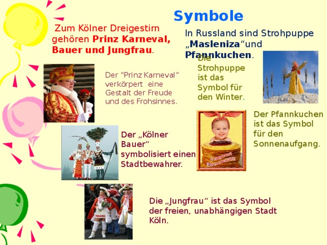 Symbole  Zum Kölner Dreigestirn gehören Prinz Karneval, Bauer und Jungfrau . In Russland sind Strohpuppe „ Masleniza “und Pfannkuchen . Die Strohpuppe ist das Symbol für den Winter . Der “Prinz Karneval” verkörpert eine Gestalt der Freude und des Frohsinnes. Der Pfannkuchen ist das Symbol für den Sonnenaufgang. Der „Kölner Bauer“ symbolisiert einen Stadtbewahrer. Die „Jungfrau“ ist das Symbol der freien, unabhängigen Stadt Köln.