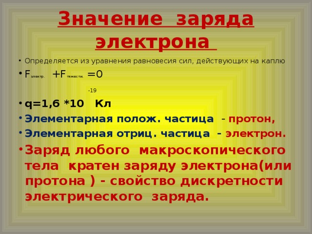 Значение заряда электрона Определяется из уравнения равновесия сил, действующих на каплю F электр. +F тяжести. =0   -19 q=1,6 *10 Кл Элементарная полож. частица - протон, Элементарная отриц. частица - электрон. Заряд любого макроскопического тела кратен заряду электрона(или протона ) - свойство дискретности электрического заряда.