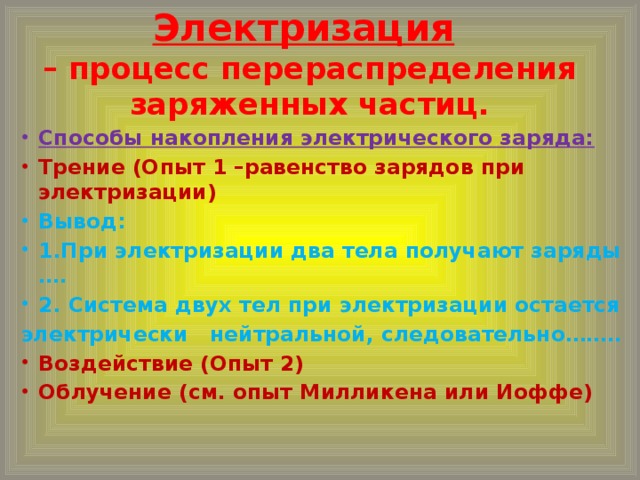 Электризация   – процесс перераспределения заряженных частиц. Способы накопления электрического заряда: Трение (Опыт 1 –равенство зарядов при электризации) Вывод: 1.При электризации два тела получают заряды …. 2. Система двух тел при электризации остается электрически нейтральной, следовательно……..