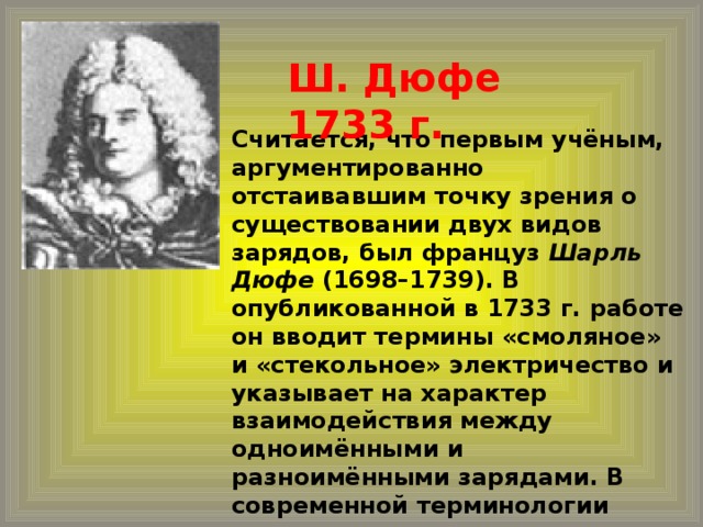 Ш. Дюфе 1733 г.  Считается, что первым учёным, аргументированно отстаивавшим точку зрения о существовании двух видов зарядов, был француз Шарль Дюфе (1698–1739). В опубликованной в 1733 г. работе он вводит термины «смоляное» и «стекольное» электричество и указывает на характер взаимодействия между одноимёнными и разноимёнными зарядами. В современной терминологии «смоляное» электричество соответствует отрицательным зарядам, а «стекольное» – положительным.