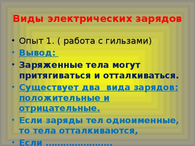 Виды электрических зарядов Опыт 1. ( работа с гильзами) Вывод:  Заряженные тела могут притягиваться и отталкиваться. Существует два вида зарядов: положительные и отрицательные. Если заряды тел одноименные, то тела отталкиваются, Если …………………..