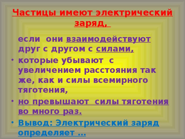 Частицы имеют электрический заряд,  если они взаимодействуют друг с другом с силами,  которые убывают с увеличением расстояния так же, как и силы всемирного тяготения, но превышают силы тяготения во много раз. Вывод: Электрический заряд определяет …