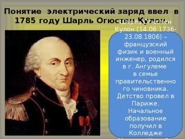 Понятие электрический заряд ввел в  1785 году Шарль Огюстен Кулон. Шарль Огюстен Кулон (14.06.1736-23.08.1806) – французский физик и военный инженер, родился в г. Ангулеме  в семье правительственного чиновника. Детство провел в Париже. Начальное образование получил в Колледже Четырех Наций.