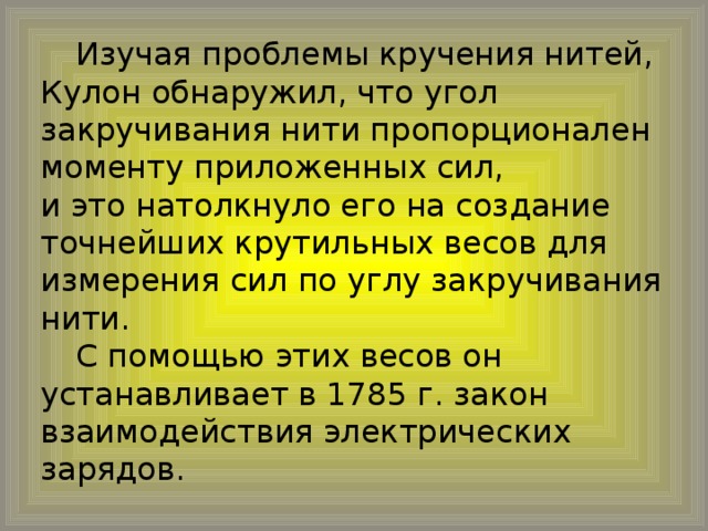 Изучая проблемы кручения нитей, Кулон обнаружил, что угол закручивания нити пропорционален моменту приложенных сил, и это натолкнуло его на создание точнейших крутильных весов для измерения сил по углу закручивания нити.  С помощью этих весов он устанавливает в 1785 г. закон взаимодействия электрических зарядов.