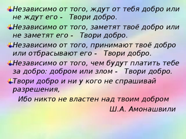 Независимо от того, ждут от тебя добро или не ждут его -     Твори добро.    Независимо от того, заметят твоё добро или не заметят его -     Твори добро.    Независимо от того, принимают твоё добро или отбрасывают его -    Твори добро.    Независимо от того, чем будут платить тебе за добро: добром или злом -     Твори добро.    Твори добро и ни у кого не спрашивай разрешения,   