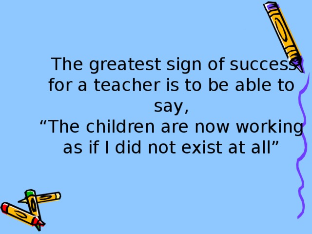 The greatest sign of success for a teacher is to be able to say,  “The children are now working as if I did not exist at all”