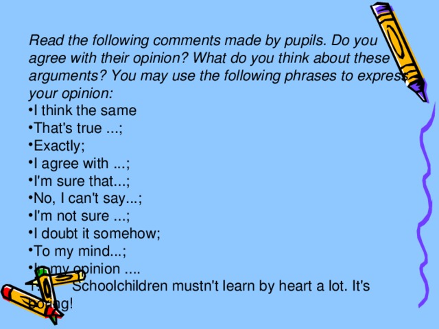 Read the following comments made by pupils. Do you agree with their opinion? What do you think about these arguments? You may use the following phrases to express your opinion: I think the same That's true ...; Exactly; I agree with ...; I'm sure that...; No, I can't say...; I'm not sure ...; I doubt it somehow; To my mind...; In my opinion .... 1.  Schoolchildren mustn't learn by heart a lot. It's boring!