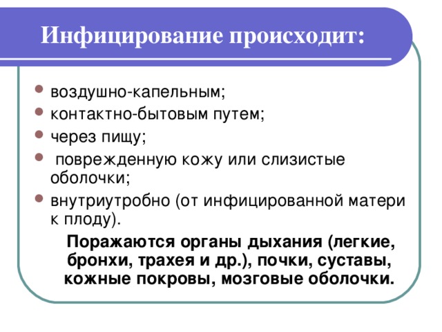 Инфицирование происходит:   воздушно-капельным; контактно-бытовым путем; через пищу;  поврежденную кожу или слизистые оболочки; внутриутробно (от инфицированной матери к плоду).  Поражаются органы дыхания (легкие, бронхи, трахея и др.), почки, суставы, кожные покровы, мозговые оболочки.