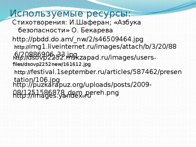 Используемые ресурсы: Стихотворения: И.Шаферан; «Азбука безопасности» О. Бекарева http://pbdd.do.am/_nw/2/s46509464.jpg http:// img1.liveinternet.ru/images/attach/b/3/20/886/20886906_33.jpg http:// dsovp2252.mskzapad.ru/images/users -files/dsovp2252new/161612.jpg http:// festival.1september.ru/articles/587462/presentation/106.jpg http://puzkarapuz.org/uploads/posts/2009-08/1251586878_dom_pereh.png http://images.yandex.ru